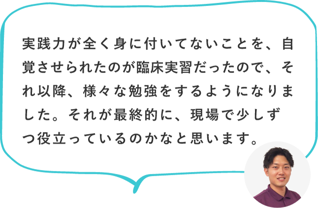 実践力が全く身に付いてないことを、自覚させられたのが臨床実習だったので、それ以降、様々な勉強をするようになりました。それが最終的に、現場で少しずつ役立っているのかなと思います。