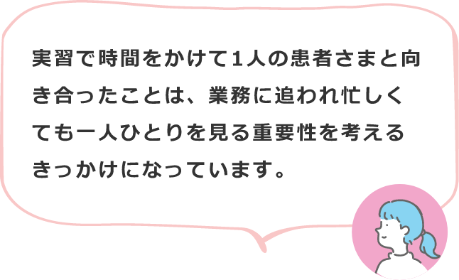 実習で時間をかけて1人の患者さまと向き合ったことは、業務に追われ忙しくても一人ひとりを見る重要性を考えるきっかけになっています。