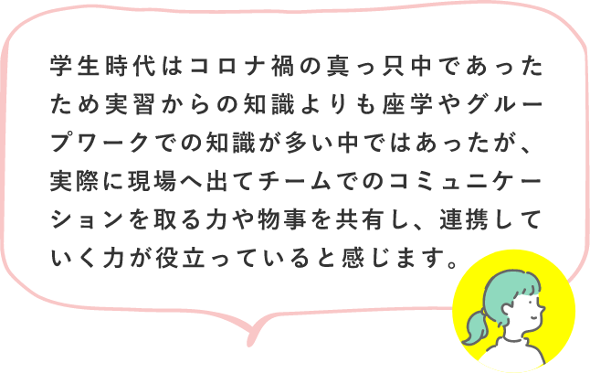 学生時代はコロナ禍の真っ只中であったため実習からの知識よりも座学やグループワークでの知識が多い中ではあったが、実際に現場へ出てチームでのコミュニケーションを取る力や物事を共有し、連携していく力が役立っていると感じます。